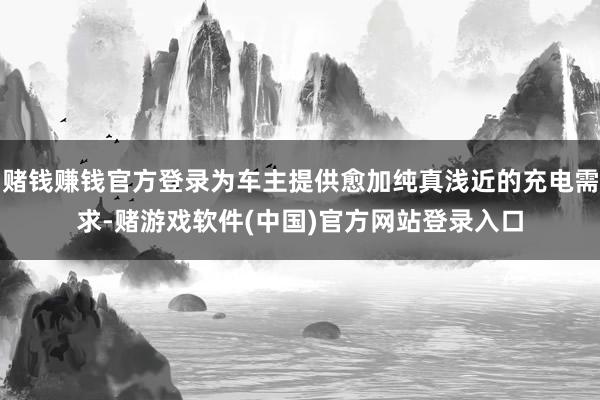 赌钱赚钱官方登录为车主提供愈加纯真浅近的充电需求-赌游戏软件(中国)官方网站登录入口