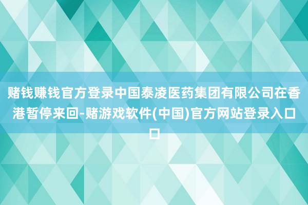 赌钱赚钱官方登录中国泰凌医药集团有限公司在香港暂停来回-赌游戏软件(中国)官方网站登录入口