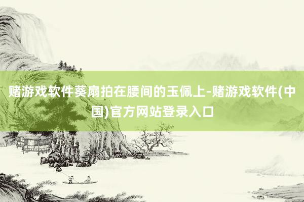 赌游戏软件葵扇拍在腰间的玉佩上-赌游戏软件(中国)官方网站登录入口