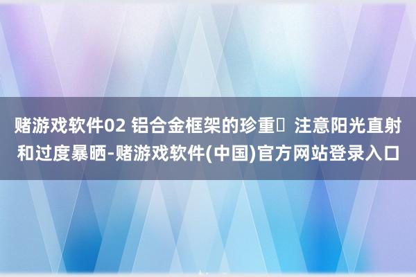 赌游戏软件02 铝合金框架的珍重✱注意阳光直射和过度暴晒-赌游戏软件(中国)官方网站登录入口