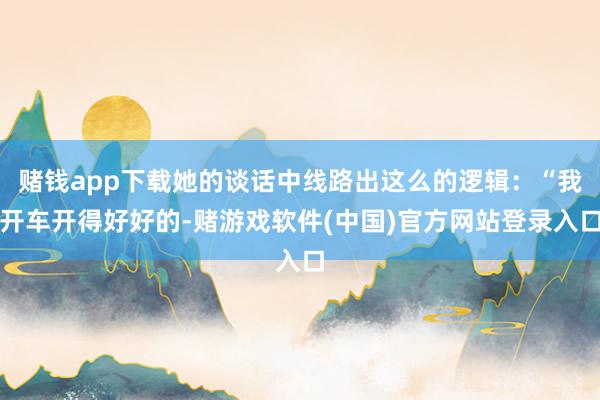 赌钱app下载她的谈话中线路出这么的逻辑：“我开车开得好好的-赌游戏软件(中国)官方网站登录入口