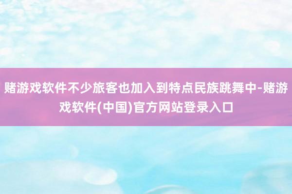 赌游戏软件不少旅客也加入到特点民族跳舞中-赌游戏软件(中国)官方网站登录入口