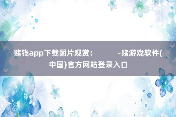 赌钱app下载图片观赏：          -赌游戏软件(中国)官方网站登录入口