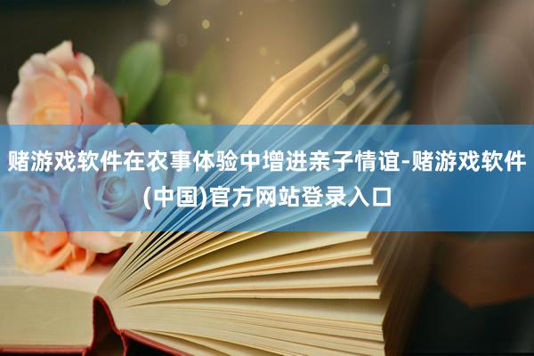 赌游戏软件在农事体验中增进亲子情谊-赌游戏软件(中国)官方网站登录入口