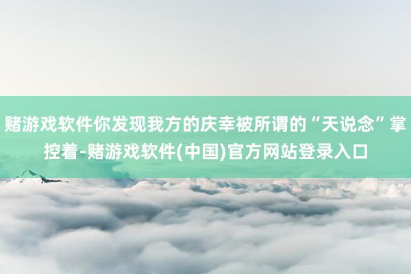 赌游戏软件你发现我方的庆幸被所谓的“天说念”掌控着-赌游戏软件(中国)官方网站登录入口