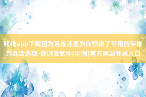 赌钱app下载因为系统还是为你预设了常用的字体息兵话选项-赌游戏软件(中国)官方网站登录入口