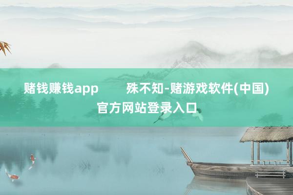 赌钱赚钱app        殊不知-赌游戏软件(中国)官方网站登录入口