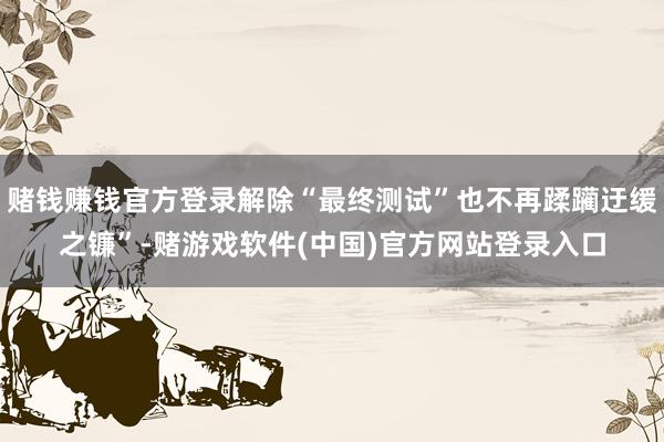 赌钱赚钱官方登录解除“最终测试”也不再蹂躏迂缓之镰”-赌游戏软件(中国)官方网站登录入口