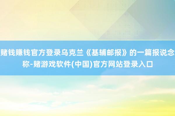 赌钱赚钱官方登录乌克兰《基辅邮报》的一篇报说念称-赌游戏软件(中国)官方网站登录入口