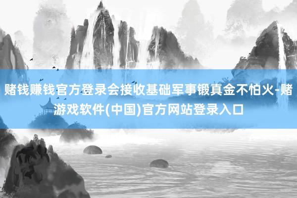 赌钱赚钱官方登录会接收基础军事锻真金不怕火-赌游戏软件(中国)官方网站登录入口