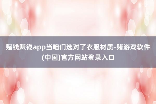 赌钱赚钱app当咱们选对了衣服材质-赌游戏软件(中国)官方网站登录入口