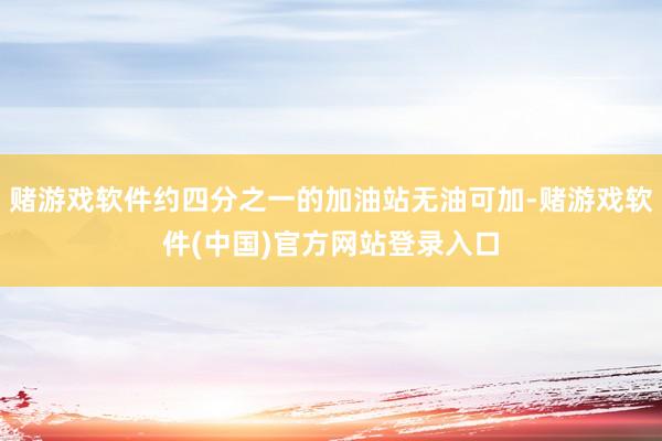 赌游戏软件约四分之一的加油站无油可加-赌游戏软件(中国)官方网站登录入口