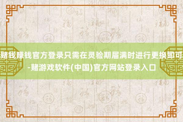 赌钱赚钱官方登录只需在灵验期届满时进行更换即可-赌游戏软件(中国)官方网站登录入口