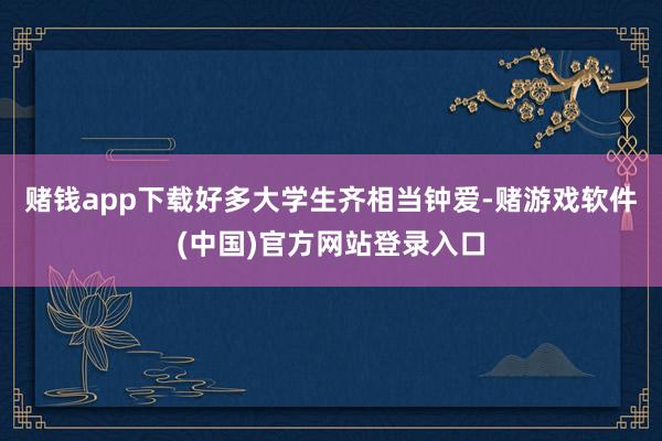 赌钱app下载好多大学生齐相当钟爱-赌游戏软件(中国)官方网站登录入口