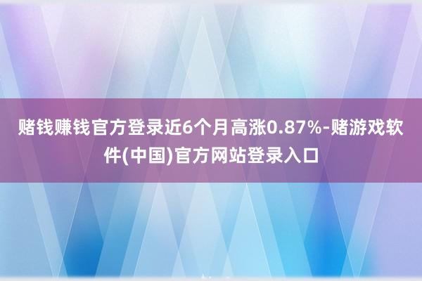 赌钱赚钱官方登录近6个月高涨0.87%-赌游戏软件(中国)官方网站登录入口