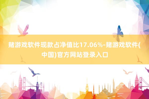 赌游戏软件现款占净值比17.06%-赌游戏软件(中国)官方网站登录入口