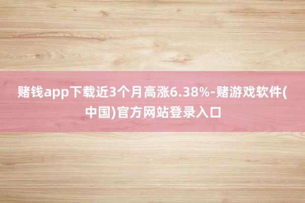 赌钱app下载近3个月高涨6.38%-赌游戏软件(中国)官方网站登录入口