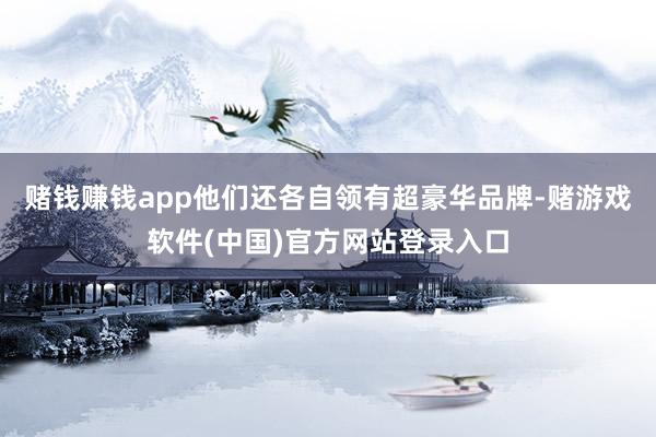 赌钱赚钱app他们还各自领有超豪华品牌-赌游戏软件(中国)官方网站登录入口