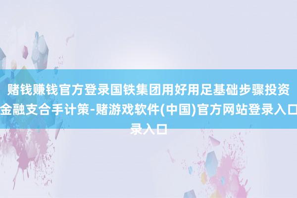 赌钱赚钱官方登录国铁集团用好用足基础步骤投资金融支合手计策-赌游戏软件(中国)官方网站登录入口