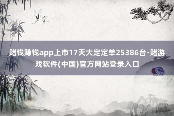 赌钱赚钱app上市17天大定定单25386台-赌游戏软件(中国)官方网站登录入口