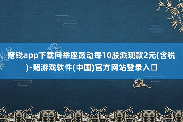 赌钱app下载向举座鼓动每10股派现款2元(含税)-赌游戏软件(中国)官方网站登录入口