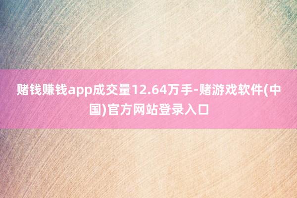 赌钱赚钱app成交量12.64万手-赌游戏软件(中国)官方网站登录入口