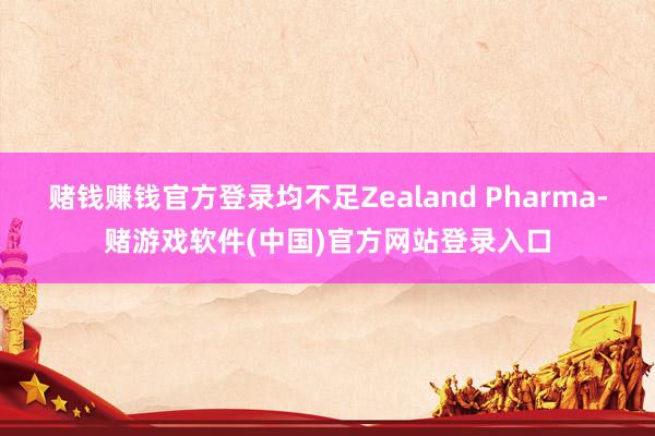 赌钱赚钱官方登录均不足Zealand Pharma-赌游戏软件(中国)官方网站登录入口