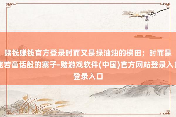 赌钱赚钱官方登录时而又是绿油油的梯田；时而是宛若童话般的寨子-赌游戏软件(中国)官方网站登录入口