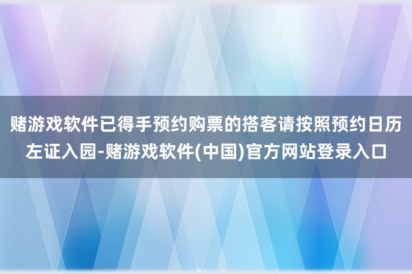 赌游戏软件已得手预约购票的搭客请按照预约日历左证入园-赌游戏软件(中国)官方网站登录入口