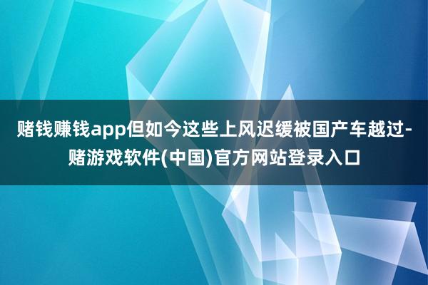 赌钱赚钱app但如今这些上风迟缓被国产车越过-赌游戏软件(中国)官方网站登录入口