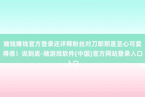 赌钱赚钱官方登录还评释粉丝对刀郎那是至心可爱得很！说到底-赌游戏软件(中国)官方网站登录入口