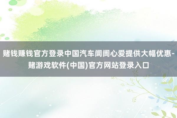 赌钱赚钱官方登录中国汽车阛阓心爱提供大幅优惠-赌游戏软件(中国)官方网站登录入口