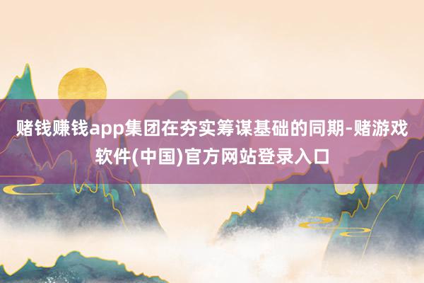 赌钱赚钱app集团在夯实筹谋基础的同期-赌游戏软件(中国)官方网站登录入口