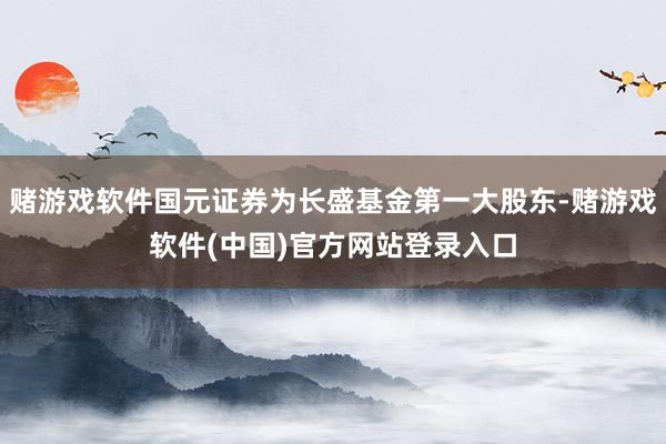 赌游戏软件国元证券为长盛基金第一大股东-赌游戏软件(中国)官方网站登录入口