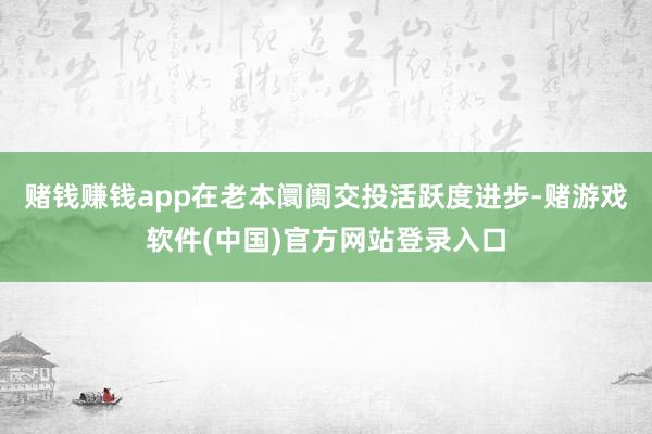 赌钱赚钱app在老本阛阓交投活跃度进步-赌游戏软件(中国)官方网站登录入口