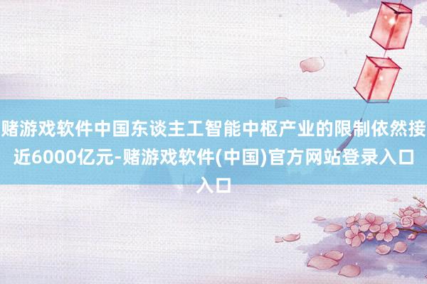 赌游戏软件中国东谈主工智能中枢产业的限制依然接近6000亿元-赌游戏软件(中国)官方网站登录入口