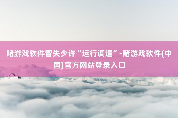 赌游戏软件冒失少许“运行调遣”-赌游戏软件(中国)官方网站登录入口