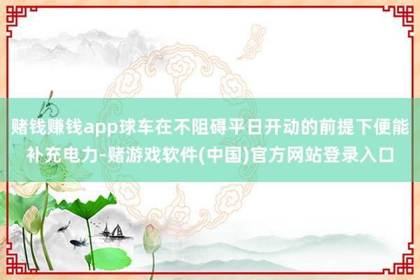 赌钱赚钱app球车在不阻碍平日开动的前提下便能补充电力-赌游戏软件(中国)官方网站登录入口