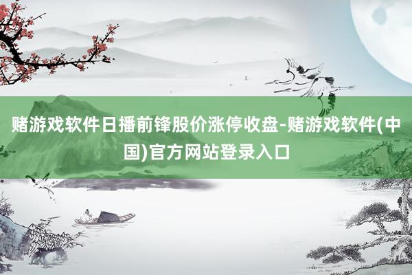 赌游戏软件日播前锋股价涨停收盘-赌游戏软件(中国)官方网站登录入口