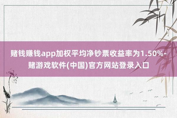 赌钱赚钱app加权平均净钞票收益率为1.50%-赌游戏软件(中国)官方网站登录入口