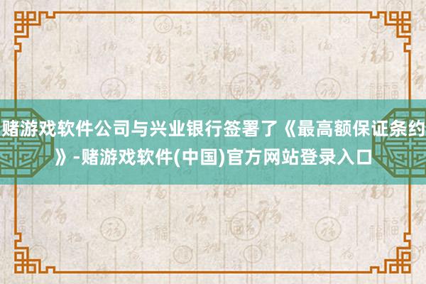 赌游戏软件公司与兴业银行签署了《最高额保证条约》-赌游戏软件(中国)官方网站登录入口