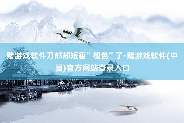 赌游戏软件刀郎却短暂”褪色”了-赌游戏软件(中国)官方网站登录入口