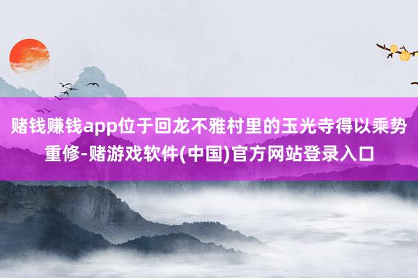 赌钱赚钱app位于回龙不雅村里的玉光寺得以乘势重修-赌游戏软件(中国)官方网站登录入口