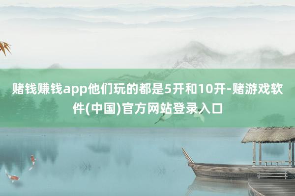 赌钱赚钱app他们玩的都是5开和10开-赌游戏软件(中国)官方网站登录入口