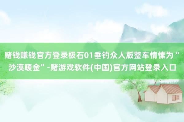 赌钱赚钱官方登录极石01垂钓众人版整车情愫为“沙漠暖金”-赌游戏软件(中国)官方网站登录入口