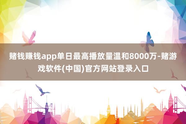 赌钱赚钱app单日最高播放量温和8000万-赌游戏软件(中国)官方网站登录入口