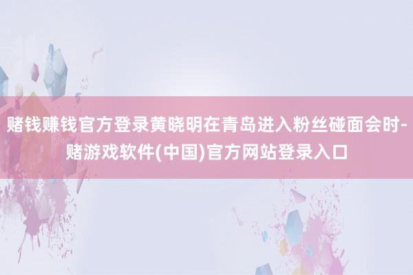 赌钱赚钱官方登录黄晓明在青岛进入粉丝碰面会时-赌游戏软件(中国)官方网站登录入口