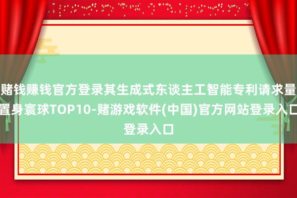 赌钱赚钱官方登录其生成式东谈主工智能专利请求量置身寰球TOP10-赌游戏软件(中国)官方网站登录入口