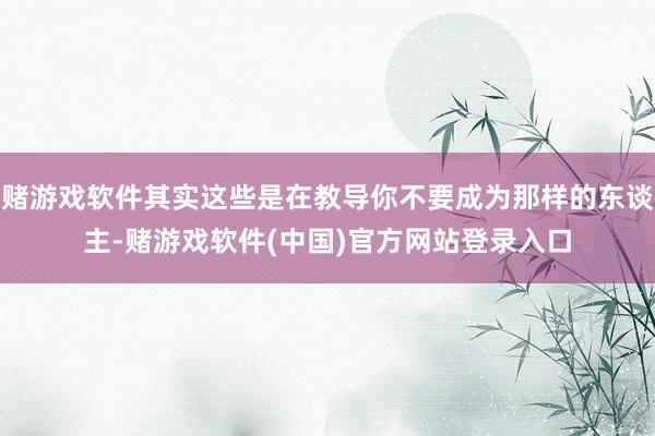 赌游戏软件其实这些是在教导你不要成为那样的东谈主-赌游戏软件(中国)官方网站登录入口