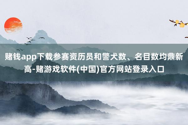 赌钱app下载参赛资历员和警犬数、名目数均鼎新高-赌游戏软件(中国)官方网站登录入口